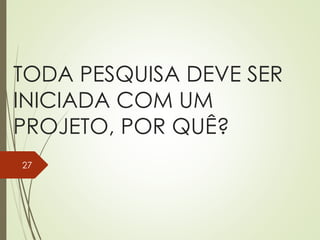 TODA PESQUISA DEVE SER
INICIADA COM UM
PROJETO, POR QUÊ?
27
 