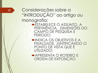 Considerações sobre a
“INTRODUÇÃO” ao artigo ou
monografia:
ESTABELECE O ASSUNTO, A
PERTINÊNCIA, DIMENSÕES DO
CAMPO DE PESQUISA E
PERÍODO
INDICA OS OBJETIVOS E A
FINALDADE, JUNTIFICANDO O
PONTO DE VISTA QUE É
UTILIZADO;
APRESENTA O ROTEIRO E
ORDEM DE EXPOSIÇÃO
30
 