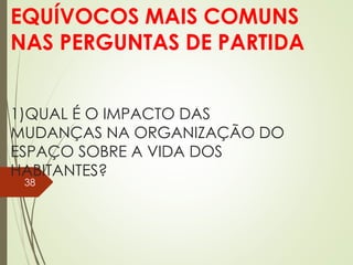 1)QUAL É O IMPACTO DAS
MUDANÇAS NA ORGANIZAÇÃO DO
ESPAÇO SOBRE A VIDA DOS
HABITANTES?
EQUÍVOCOS MAIS COMUNS
NAS PERGUNTAS DE PARTIDA
38
 