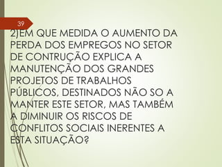 2)EM QUE MEDIDA O AUMENTO DA
PERDA DOS EMPREGOS NO SETOR
DE CONTRUÇÃO EXPLICA A
MANUTENÇÃO DOS GRANDES
PROJETOS DE TRABALHOS
PÚBLICOS, DESTINADOS NÃO SO A
MANTER ESTE SETOR, MAS TAMBÉM
A DIMINUIR OS RISCOS DE
CONFLITOS SOCIAIS INERENTES A
ESTA SITUAÇÃO?
39
 