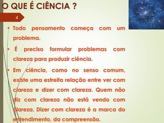 • Todo pensamento começa com um
problema.
• É preciso formular problemas com
clareza para produzir ciência.
• Em ciência, como no senso comum,
existe uma estreita relação entre ver com
clareza e dizer com clareza. Quem não
diz com clareza não está vendo com
clareza. Dizer com clareza é a marca do
entendimento, da compreensão.
O QUE É CIÊNCIA ?
4
 
