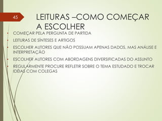 LEITURAS –COMO COMEÇAR
A ESCOLHER
• COMEÇAR PELA PERGUNTA DE PARTIDA
• LEITURAS DE SÍNTESES E ARTIGOS
• ESCOLHER AUTORES QUE NÃO POSSUAM APENAS DADOS, MAS ANÁLISE E
INTERPRETAÇÃO
• ESCOLHER AUTORES COM ABORDAGENS DIVERSIFICADAS DO ASSUNTO
• REGULARMENTE PROCURE REFLETIR SOBRE O TEMA ESTUDADO E TROCAR
IDÉIAS COM COLEGAS
45
 