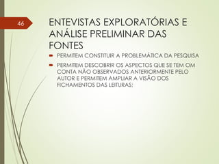ENTEVISTAS EXPLORATÓRIAS E
ANÁLISE PRELIMINAR DAS
FONTES
 PERMITEM CONSTITUIR A PROBLEMÁTICA DA PESQUISA
 PERMITEM DESCOBRIR OS ASPECTOS QUE SE TEM OM
CONTA NÃO OBSERVADOS ANTERIORMENTE PELO
AUTOR E PERMITEM AMPLIAR A VISÃO DOS
FICHAMENTOS DAS LEITURAS;
46
 