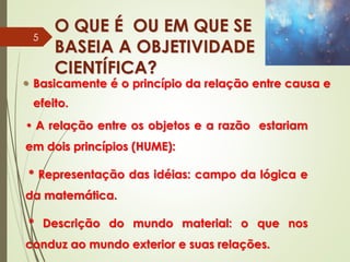 O QUE É OU EM QUE SE
BASEIA A OBJETIVIDADE
CIENTÍFICA?
 Basicamente é o princípio da relação entre causa e
efeito.
• A relação entre os objetos e a razão estariam
em dois princípios (HUME):
* Representação das idéias: campo da lógica e
da matemática.
* Descrição do mundo material: o que nos
conduz ao mundo exterior e suas relações.
5
 