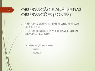 OBSERVAÇÃO E ANÁLISE DAS
OBSERVAÇÕES (FONTES)
• NÃO BASTA SABER QUE TIPO DE ANÁLISE SERÃO
RECOLHIDOS
• É PRECISO CIRCUSNCREVER O CAMPO SOCIAL,
ESPACIAL E TEMPORAL
A OBSERVAÇÃO PODESER:
• DIRETA
• INDIRETA
52
 