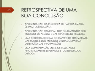 RETROSPECTIVA DE UMA
BOA CONCLUSÃO
• APRESENTAÇÃO DA PERGUNTA DE PARTIDA EM SUA
ÚLTIMA FORMULAÇÃO
• APRESENTAÇÃO PRINCIPAL DOS FUNDAMENTOS DOS
MODELOS DE ANÁLISE E DAS HIPÓTESES DE PESQUISA
• UMA DESCRIÇÃO GERAL DO CAMPO DE OBSEVAÇÃO,
DAS FONTES E DOS MÉTODOS UTILIZADOS PARA A
OBTENÇÃO DAS INFORMAÇÕES
• UMA COMPARAÇÃO ENTRE OS RESULTADOS
HIPOTETICAMENTE ESPERADOS E OS RESULTADOS
OBTIDOS
53
 