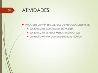 ATIVIDADES:
 PROCURE DEFINIR SEU OBJETO DE PESQUISA MEDIANTE:
 ELABORAÇÃO DA PERGUNTA DE PARTIDA
 ELABORAÇÃO DE PELOS MENOS TRÊS HIPÓTESES
 DEFINIÇÃO MÍNIMA DE UM REFERENCIAL TEÓRICO
58
 