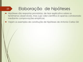 Elaboração de hipóteses
 Hipóteses são respostas provisórias, de teor explicativo sobre os
fenômenos observáveis, mas cujo valor científico é apenas corroborado
mediante comprovações empíricas;
 Vejam os exemplos de construção de hipóteses de Antonio Carlos Gil:
59
 