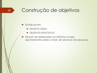 Construção de objetivos
 Divide-se em:
 OBJETIVO GERAL
 OBJETIVOS ESPECÍFICOS
 Devem ser elaborados no infinitivo e fazer
apontamento sobre o nível de alcance da pesquisa;
60
 