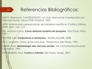 Referencias Bibliográficas:
QUIVY, Raymond; CAMPENHOUDT, Luc Van. Manual de investigações em
ciencias sociais. Lisboa-POR: Gradiva, 1995.
UFPR. Normas para apresentação de trabalhos científicos. Curitiba, Editora
UFPR, 2007. vol.1 a 9.
GIL, Antonio Carlos. Como elaborar projetos de pesquisa. São Paulo: Atlas,
1991.
POPPER, Karl. Conjecturas e refutações. Brasília: Ed.UNB, 2008.
ECO, Umberto. Como se faz uma tese. Perpectiva: São Paulo, 1995.
WEBER, Max. Metodologia das ciencias sociais. Vol. I-II.Cortes-Ed.UnIcamp:
Campinas, 1999.
FAYERABEND, Paul. Contra o método. São Paulo: Unesp, 2007.
61
 