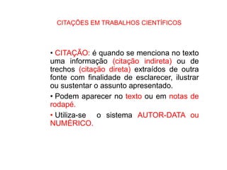 CITAÇÕES EM TRABALHOS CIENTÍFICOS
• CITAÇÃO: é quando se menciona no texto
uma informação (citação indireta) ou de
trechos (citação direta) extraídos de outra
fonte com finalidade de esclarecer, ilustrar
ou sustentar o assunto apresentado.
• Podem aparecer no texto ou em notas de
rodapé.
• Utiliza-se o sistema AUTOR-DATA ou
NUMÉRICO.
 