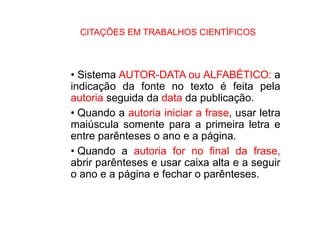 CITAÇÕES EM TRABALHOS CIENTÍFICOS
• Sistema AUTOR-DATA ou ALFABÉTICO: a
indicação da fonte no texto é feita pela
autoria seguida da data da publicação.
• Quando a autoria iniciar a frase, usar letra
maiúscula somente para a primeira letra e
entre parênteses o ano e a página.
• Quando a autoria for no final da frase,
abrir parênteses e usar caixa alta e a seguir
o ano e a página e fechar o parênteses.
 
