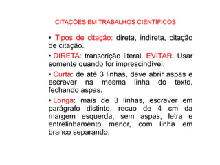 CITAÇÕES EM TRABALHOS CIENTÍFICOS
• Tipos de citação: direta, indireta, citação
de citação.
• DIRETA: transcrição literal. EVITAR. Usar
somente quando for imprescindível.
• Curta: de até 3 linhas, deve abrir aspas e
escrever na mesma linha do texto,
fechando aspas.
• Longa: mais de 3 linhas, escrever em
parágrafo distinto, recuo de 4 cm da
margem esquerda, sem aspas, letra e
entrelinhamento menor, com linha em
branco separando.
 