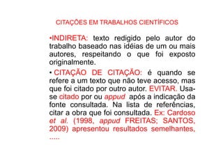 CITAÇÕES EM TRABALHOS CIENTÍFICOS
•INDIRETA: texto redigido pelo autor do
trabalho baseado nas idéias de um ou mais
autores, respeitando o que foi exposto
originalmente.
• CITAÇÃO DE CITAÇÃO: é quando se
refere a um texto que não teve acesso, mas
que foi citado por outro autor. EVITAR. Usa-
se citado por ou appud após a indicação da
fonte consultada. Na lista de referências,
citar a obra que foi consultada. Ex: Cardoso
et al. (1998, appud FREITAS; SANTOS,
2009) apresentou resultados semelhantes,
.....
 