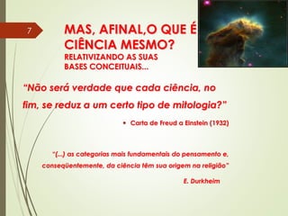 MAS, AFINAL,O QUE É
CIÊNCIA MESMO?
RELATIVIZANDO AS SUAS
BASES CONCEITUAIS...
“Não será verdade que cada ciência, no
fim, se reduz a um certo tipo de mitologia?”
 Carta de Freud a Einstein (1932)
“(...) as categorias mais fundamentais do pensamento e,
conseqüentemente, da ciência têm sua origem na religião”
E. Durkheim
7
 