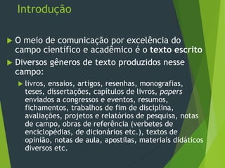 Introdução
 O meio de comunicação por excelência do
campo científico e acadêmico é o texto escrito
 Diversos gêneros de texto produzidos nesse
campo:
 livros, ensaios, artigos, resenhas, monografias,
teses, dissertações, capítulos de livros, papers
enviados a congressos e eventos, resumos,
fichamentos, trabalhos de fim de disciplina,
avaliações, projetos e relatórios de pesquisa, notas
de campo, obras de referência (verbetes de
enciclopédias, de dicionários etc.), textos de
opinião, notas de aula, apostilas, materiais didáticos
diversos etc.
 