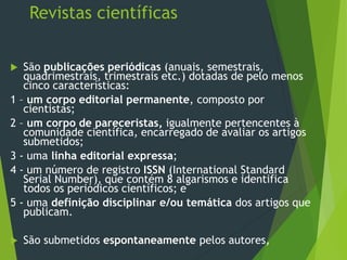 Revistas científicas
 São publicações periódicas (anuais, semestrais,
quadrimestrais, trimestrais etc.) dotadas de pelo menos
cinco características:
1 – um corpo editorial permanente, composto por
cientistas;
2 – um corpo de pareceristas, igualmente pertencentes à
comunidade científica, encarregado de avaliar os artigos
submetidos;
3 - uma linha editorial expressa;
4 - um número de registro ISSN (International Standard
Serial Number), que contém 8 algarismos e identifica
todos os periódicos científicos; e
5 - uma definição disciplinar e/ou temática dos artigos que
publicam.
 São submetidos espontaneamente pelos autores,
 