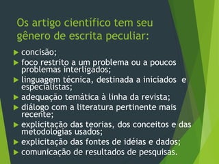 Os artigo científico tem seu
gênero de escrita peculiar:
 concisão;
 foco restrito a um problema ou a poucos
problemas interligados;
 linguagem técnica, destinada a iniciados e
especialistas;
 adequação temática à linha da revista;
 diálogo com a literatura pertinente mais
recente;
 explicitação das teorias, dos conceitos e das
metodologias usados;
 explicitação das fontes de idéias e dados;
 comunicação de resultados de pesquisas.
 