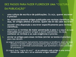 DEZ PASSOS PARA FAZER FLORESCER UMA “CULTURA
DA PUBLICAÇÃO”
1. uma cultura de escrita e de publicações. Ou seja, querer escrever
é preciso!
2. ler sistematicamente artigos publicados em revistas científicas. Ou
seja, ler artigos alheios é preciso. Quem não lê não sabe escrever!
3. assumir uma disposição a escrever especificamente para revistas
científicas.
4. identificar as revistas de maior penetração e peso e a seguir as suas
instruções para preparar artigos a serem submetidos. Ou seja,
conhecer as revistas e as suas exigências é preciso.
5. enviar os artigos para essas revistas (enviar os textos é preciso);
para isso devem
(a) seguir procedimentos tipicamente meticulosos (a tendência atual das boas
revistas é receber artigos exclusivamente pela Internet, por meio de
softwares de submissão automatizada, que aumentam a meticulosidade
do processo); e
(b) seguir duas “regras de ouro” – só se submete cada artigo a uma única
revista de cada vez e só se submete artigos inéditos.
 