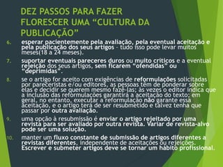 DEZ PASSOS PARA FAZER
FLORESCER UMA “CULTURA DA
PUBLICAÇÃO”
6. esperar pacientemente pela avaliação, pela eventual aceitação e
pela publicação dos seus artigos – tudo isso pode levar muitos
meses(18 a 24 meses).
7. suportar eventuais pareceres duros ou muito críticos e a eventual
rejeição dos seus artigos, sem ficarem “ofendidas” ou
“deprimidas”.
8. se o artigo for aceito com exigências de reformulações solicitadas
por pareceristas e/ou editores, as pessoas têm de ponderar sobre
elas e decidir se querem mesmo fazê-las; às vezes o editor indica que
a inclusão das reformulações garantirá a aceitação do texto; em
geral, no entanto, executar a reformulação não garante essa
aceitação, e o artigo terá de ser resubmetido e talvez tenha que
passar por outra avaliação.
9. uma opção à resubmissão é enviar o artigo rejeitado por uma
revista para ser avaliado por outra revista. Variar de revista-alvo
pode ser uma solução.
10. manter um fluxo constante de submissão de artigos diferentes a
revistas diferentes, independente de aceitações ou rejeições.
Escrever e submeter artigos deve se tornar um hábito profissional.
 