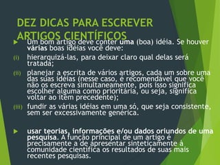 DEZ DICAS PARA ESCREVER
ARTIGOS CIENTÍFICOS Um bom artigo deve conter uma (boa) idéia. Se houver
várias boas idéias você deve:
(i) hierarquizá-las, para deixar claro qual delas será
tratada;
(ii) planejar a escrita de vários artigos, cada um sobre uma
das suas idéias (nesse caso, é recomendável que você
não os escreva simultaneamente, pois isso significa
escolher alguma como prioritária, ou seja, significa
voltar ao item precedente);
(iii) fundir as várias idéias em uma só, que seja consistente,
sem ser excessivamente genérica.
 usar teorias, informações e/ou dados oriundos de uma
pesquisa. A função principal de um artigo é
precisamente a de apresentar sinteticamente à
comunidade científica os resultados de suas mais
recentes pesquisas.
 