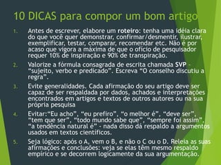 10 DICAS para compor um bom artigo
1. Antes de escrever, elabore um roteiro: tenha uma idéia clara
do que você quer demonstrar, confirmar/desmentir, ilustrar,
exemplificar, testar, comparar, recomendar etc. Não é por
acaso que vigora a máxima de que o ofício de pesquisador
requer 10% de inspiração e 90% de transpiração.
2. Valorize a fórmula consagrada de escrita chamada SVP –
“sujeito, verbo e predicado”. Escreva “O conselho discutiu a
regra”.
3. Evite generalidades. Cada afirmação do seu artigo deve ser
capaz de ser respaldada por dados, achados e interpretações
encontrados em artigos e textos de outros autores ou na sua
própria pesquisa
4. Evitar:“Eu acho”, “eu prefiro”, “o melhor é”, “deve ser”,
“tem que ser”, “todo mundo sabe que”, “sempre foi assim”,
“a tendência natural é” - nada disso dá respaldo a argumentos
usados em textos científicos.
5. Seja lógico: após o A, vem o B, e não o C ou o D. Releia as suas
afirmações e conclusões: veja se elas têm mesmo respaldo
empírico e se decorrem logicamente da sua argumentação.
 
