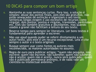 10 DICAS para compor um bom artigo
6. Mantenha as suas sentenças curtas. Para isso, a solução é
simples: abuse dos pontos finais, pois eles são gratuitos, não
estão ameaçados de extinção e organizam o seu texto.
Sentenças longas exigem o uso excessivo de recursos como
virgulas, dois pontos, pontos e virgulas, travessões, parênteses
etc. Eles são também gratuitos e abundantes, mas quando
usados a granel não facilitam a leitura do seu texto.
7. Reserve tempo para sempre ler literatura. Ler bons textos é
fundamental para aprender a escrever.
8. Não use apud quando puder se referir diretamente a um
autor/texto, pois este é um recurso excepcional. Leia e cite
sempre o autor e o texto originais
9. Busque sempre usar como fontes os autores mais
reconhecidos, as maiores autoridades no assunto.
10. Regra de ouro para publicar artigos: “quem não pesquisa, não
escreve; quem não escreve, não submete; quem não submete,
não é aceito; quem não é aceito, nunca será publicado;. quem
não é publicado permanece anônimo, e de nada vale um
cientista ou intelectual anônimo.”
 