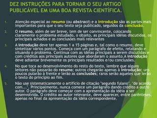 DEZ INSTRUÇÕES PARA TORNAR O SEU ARTIGO
PUBLICÁVEL EM UMA BOA REVISTA CIENTÍFICA.
1. Atenção especial ao resumo (ou abstract) e a introdução são as partes mais
importantes para que o seu texto seja publicado, seguidos da conclusão.
2. O resumo, além de ser breve, tem de ser convincente, colocando
claramente o problema estudado, o objeto, as principais idéias discutidas, os
principais achados e as conclusões mais relevantes
3. A introdução deve ter apenas 1 a 15 páginas e, tal como o resumo, deve
sintetizar vários pontos. Começa com um parágrafo de efeito, relatando e
situando o problema. Continua com as idéias principais a serem discutidas e
com créditos aos principais autores que abordaram o assunto.A introdução
deve adiantar brevemente os principais resultados e/ou conclusões.
4. No que toca ao desenvolvimento do resto do texto, lembre que alguns
leitores não passarão do resumo; outros chegarão apenas à introdução; uns
poucos pularão à frente e lerão as conclusões; raros serão aqueles que lerão
o texto do princípio ao fim.
5. Não use sistematicamente o artifício de citação "segundo fulano", "de acordo
com...". Principalmente, nunca comece um parágrafo dando crédito a outro
autor. O parágrafo deve começar com a apresentação da idéia a ser
desenvolvida. O crédito ao autor relevante, deve aparecer, entre parênteses,
apenas no final da apresentação da idéia correspondente.
 