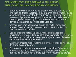 DEZ INSTRUÇÕES PARA TORNAR O SEU ARTIGO
PUBLICÁVEL EM UMA BOA REVISTA CIENTÍFICA.
6. Evite ao máximo a citação de trechos entre aspas. Só cite
em caso de frases lapidares e de autores consagrados, ou de
afirmações que v. pretende confirmar ou desafiar com a sua
pesquisa. Apresente sempre as idéias em discussão com as
suas próprias palavras (paráfrase) e depois dê o crédito
devido aos autores que você está usando.
7. Sempre que uma idéia nova surgir no texto, mencione
autores/textos que já trataram dela. Não é preciso citar
trechos escritos por eles.
8. Use ao máximo referências a artigos publicados em
periódicos. O uso de documentos governamentais, relatórios
de eventos, tratados, acordos, pode ajudar, mas não deve
ser proeminente nem excessivo.
9. Citar a si próprio moderadamente é válido, mas só nos casos
de trabalhos publicados.
10. O título não pode ser um resumo do trabalho. Deve ser curto
e instigante, capaz de despertar a curiosidade do leitor,
dando, no entanto, idéia clara sobre o conteúdo do artigo.
 