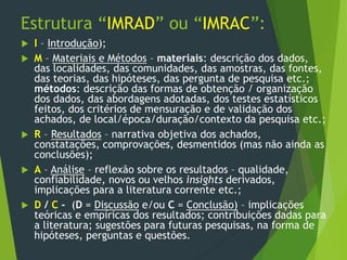 Estrutura “IMRAD” ou “IMRAC”:
 I – Introdução);
 M – Materiais e Métodos – materiais: descrição dos dados,
das localidades, das comunidades, das amostras, das fontes,
das teorias, das hipóteses, das pergunta de pesquisa etc.;
métodos: descrição das formas de obtenção / organização
dos dados, das abordagens adotadas, dos testes estatísticos
feitos, dos critérios de mensuração e de validação dos
achados, de local/época/duração/contexto da pesquisa etc.;
 R – Resultados – narrativa objetiva dos achados,
constatações, comprovações, desmentidos (mas não ainda as
conclusões);
 A – Análise – reflexão sobre os resultados – qualidade,
confiabilidade, novos ou velhos insights derivados,
implicações para a literatura corrente etc.;
 D / C - (D = Discussão e/ou C = Conclusão) – implicações
teóricas e empíricas dos resultados; contribuições dadas para
a literatura; sugestões para futuras pesquisas, na forma de
hipóteses, perguntas e questões.
 