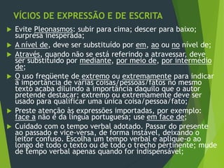 VÍCIOS DE EXPRESSÃO E DE ESCRITA
 Evite Pleonasmos: subir para cima; descer para baixo;
surpresa inesperada;
 A nível de, deve ser substituído por em, ao ou no nível de;
 Através, quando não se está referindo a atravessar, deve
ser substituído por mediante, por meio de, por intermédio
de;
 O uso freqüente de extremo ou extremamente para indicar
a importância de várias coisas/pessoas/fatos no mesmo
texto acaba diluindo a importância daquilo que o autor
pretende destacar; extremo ou extremamente deve ser
usado para qualificar uma única coisa/pessoa/fato;
 Preste atenção às expressões importadas, por exemplo:
face a não é da língua portuguesa; use em face de;
 Cuidado com o tempo verbal adotado. Passar do presente
ao passado e vice-versa, de forma instável, deixando o
leitor confuso. Escolha um tempo verbal e aplique-o ao
longo de todo o texto ou de todo o trecho pertinente; mude
de tempo verbal apenas quando for indispensável;
 