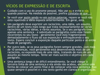VÍCIOS DE EXPRESSÃO E DE ESCRITA
 Cuidado com o uso do pronome pessoal. Não use eu e evite o nós
quando possível. Na medida do possível, prefira constata-se que...;
 Se você usar assim sendo ou em outras palavras, repare se você não
está repetindo a idéia exposta anteriormente. Em geral, está.
 Um parágrafo deve exprimir um raciocínio, uma idéia, um assunto,
dentro de um texto mais longo que trata necessariamente de vários
raciocínios, várias idéias, e vários assuntos. Se o seu parágrafo tiver
apenas uma sentença - e sobretudo se parágrafos como esse forem
recorrentes no seu texto – geralmente você está fragmentando
demasiadamente o fluxo da sua exposição e enfraquecendo o seu
texto. Espere concluir a exposição daquele particular ponto e só então
mude de parágrafo.
 Por outro lado, se os seus parágrafos forem sempre grandes, com mais
de 10 sentenças, você geralmente está desenvolvendo mais de um
raciocínio, ou expondo mais de uma idéia, tratando de mais de um
assunto ao mesmo tempo. Tente ser mais sucinto e objetivo em cada
parágrafo.
 Uma sentença longa é de difícil entendimento. Se você chegar à
terceira linha de uma sentença e ela ainda não acabou, encontre uma
forma de colocar um ponto final e de começar uma nova sentença. Isso
quase sempre é possível e o seu texto ganha em clareza e organização.
 