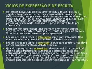VÍCIOS DE EXPRESSÃO E DE ESCRITA
 Sentenças longas são difíceis de entender. Vírgulas, pontos e
vírgulas, travessões e parênteses são os artifícios mais visíveis.
Menos visíveis, mas por vezes ainda piores para o entendimento do
texto, são pronomes em excesso (que, aquele, o qual, seu, cujo
etc.), conectivos (e, também, igualmente, ainda) e
gerúndios(“vamos estar fazendo...” pode ser substituído por
“faremos”).
 Cada vez que você iniciar uma sentença com “nesse sentido”,
“portanto”, “destarte”, “assim” etc., tente apagar essa palavra.
Você verá que ela é quase sempre dispensável.
 Em um artigo (ou tese), a introdução serve para introduzir. Não
deve descrever um posicionamento ou debate teórico.
 Em um artigo (ou tese), a conclusão, serve para concluir. Não deve
conter posicionamento ou debate teórico.
 Quando a pesquisa usa entrevistas, deve-se resistir à tentação de
usar no texto transcrições numerosas e longas das falas dos
entrevistados. Outra prática a evitar é o de transcrever essas falas
mantendo os erros de português (“pra”), os jargões, os vícios de
fala (“então”, “aí”) e as gírias, que só dificultam o entendimento,
embora pareçam dar ao texto um tom “democrático” ou “realista”.
 