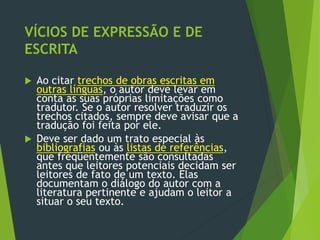 VÍCIOS DE EXPRESSÃO E DE
ESCRITA
 Ao citar trechos de obras escritas em
outras línguas, o autor deve levar em
conta as suas próprias limitações como
tradutor. Se o autor resolver traduzir os
trechos citados, sempre deve avisar que a
tradução foi feita por ele.
 Deve ser dado um trato especial às
bibliografias ou às listas de referências,
que freqüentemente são consultadas
antes que leitores potenciais decidam ser
leitores de fato de um texto. Elas
documentam o diálogo do autor com a
literatura pertinente e ajudam o leitor a
situar o seu texto.
 