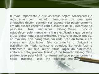 O mais importante é que as notas sejam consistentes e registradas com cuidado. Lembre-se de que suas anotações devem permitir ser estruturada posteriormente em um esboço coerente com o assunto de seu interesse na pesquisa. Nas anotações bibliográficas, procure estabelecer pelo menos uma frase explicativa que permita o uso dessa nota posteriormente. Procure escrever um ou, no máximo, dois parágrafos em cada ficha ou folha, e em apenas um dos lados. Isto certamente o obrigará a trabalhar de modo conciso e objetivo. Se você fizer o fichamento, ou seja, autor, título, lugar da publicação, editora e data, procure fazê-lo já no formato bibliográfico padronizado pela ABNT, conforme indicado posteriormente neste trabalho. Isso lhe poupará muito trabalho.