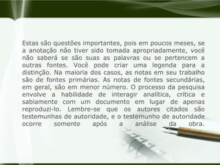 Estas são questões importantes, pois em poucos meses, se a anotação não tiver sido tomada apropriadamente, você não saberá se são suas as palavras ou se pertencem a outras fontes. Você pode criar uma legenda para a distinção. Na maioria dos casos, as notas em seu trabalho são de fontes primárias. As notas de fontes secundárias, em geral, são em menor número. O processo da pesquisa envolve a habilidade de interagir analítica, crítica e sabiamente com um documento em lugar de apenas reproduzi-lo. Lembre-se que os autores citados são testemunhas de autoridade, e o testemunho de autoridade ocorre somente após a análise da obra.