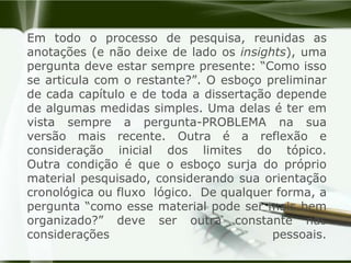 Em todo o processo de pesquisa, reunidas as anotações (e não deixe de lado os insights), uma pergunta deve estar sempre presente: “Como isso se articula com o restante?”. O esboço preliminar de cada capítulo e de toda a dissertação depende de algumas medidas simples. Uma delas é ter em vista sempre a pergunta-PROBLEMA na sua versão mais recente. Outra é a reflexão e consideração inicial dos limites do tópico. Outra condição é que o esboço surja do próprio material pesquisado, considerando sua orientação cronológica ou fluxo  lógico.  De qualquer forma, a pergunta “como esse material pode ser mais bem organizado?” deve ser outra constante nas considerações pessoais.