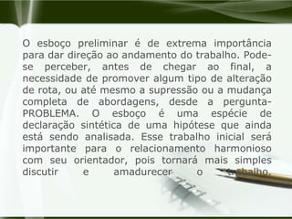 O esboço preliminar é de extrema importância para dar direção ao andamento do trabalho. Pode-se perceber, antes de chegar ao final, a necessidade de promover algum tipo de alteração de rota, ou até mesmo a supressão ou a mudança completa de abordagens, desde a pergunta-PROBLEMA. O esboço é uma espécie de declaração sintética de uma hipótese que ainda está sendo analisada. Esse trabalho inicial será importante para o relacionamento harmonioso com seu orientador, pois tornará mais simples discutir e amadurecer o trabalho.