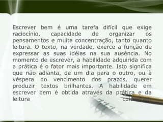 Escrever bem é uma tarefa difícil que exige raciocínio, capacidade de organizar os pensamentos e muita concentração, tanto quanto leitura. O texto, na verdade, exerce a função de expressar as suas idéias na sua ausência. No momento de escrever, a habilidade adquirida com a prática é o fator mais importante. Isto significa que não adianta, de um dia para o outro, ou à véspera do vencimento dos prazos, querer produzir textos brilhantes. A habilidade em escrever bem é obtida através da prática e da leitura cuidadosa.