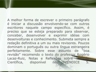 A melhor forma de escrever o primeiro parágrafo é iniciar a discussão envolvendo-se com outros escritores naquele campo específico. Assim, é preciso que se esteja preparado para observar, conceber, desenvolver e exprimir idéias com desenvolturas e conhecimento. Submeta sempre a redação definitiva a um ou mais revisores. Poucos dominam o português ou outra língua estrangeira perfeitamente. Sobre esse assunto de “boa revisão” recomendo o texto do professor Rogério Lacaz-Ruiz, Notas e Reflexões sobre Redação Científica, disponível no APÊNDICE 5.