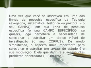 Uma vez que você se inscreveu em uma das linhas de pesquisa específica da Teologia (exegética, sistemática, histórica ou pastoral – o seu CAMPO), em sua linha de pesquisa específica (o seu CAMPO ESPECÍFICO, se quiser), logo perceberá a necessidade de selecionar e estreitar um tópico viável de investigação (o seu CORPUS). De modo simplificado, o aspecto mais importante para selecionar e estreitar um corpus de estudo é a sua motivação. É ela que definirá sua pergunta-problema orientadora (PROBLEMA). 