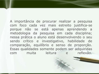 A importância de procurar realizar a pesquisa com foco cada vez mais estreito justifica-se porque não se está apenas aprendendo a metodologia da pesquisa em cada disciplina; nessa prática o aluno está desenvolvendo o seu sendo crítico e investigativo, habilidade de comparação, equilíbrio e senso de proporção. Essas qualidades somente podem ser adquiridas com muita leitura e reflexão.