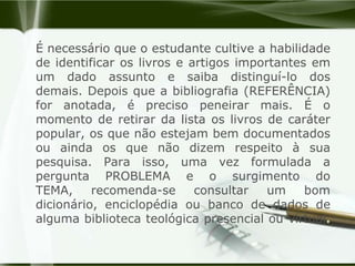 É necessário que o estudante cultive a habilidade de identificar os livros e artigos importantes em um dado assunto e saiba distinguí-lo dos demais. Depois que a bibliografia (REFERÊNCIA) for anotada, é preciso peneirar mais. É o momento de retirar da lista os livros de caráter popular, os que não estejam bem documentados ou ainda os que não dizem respeito à sua pesquisa. Para isso, uma vez formulada a pergunta PROBLEMA e o surgimento do TEMA, recomenda-se consultar um bom dicionário, enciclopédia ou banco de dados de alguma biblioteca teológica presencial ou virtual.