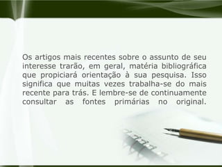 Os artigos mais recentes sobre o assunto de seu interesse trarão, em geral, matéria bibliográfica que propiciará orientação à sua pesquisa. Isso significa que muitas vezes trabalha-se do mais recente para trás. E lembre-se de continuamente consultar as fontes primárias no original.
