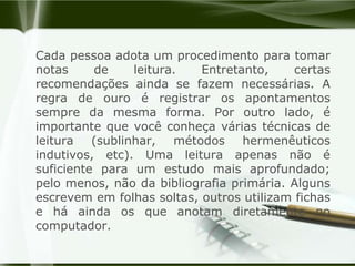 Cada pessoa adota um procedimento para tomar notas de leitura. Entretanto, certas recomendações ainda se fazem necessárias. A regra de ouro é registrar os apontamentos sempre da mesma forma. Por outro lado, é importante que você conheça várias técnicas de leitura (sublinhar, métodos hermenêuticos indutivos, etc). Uma leitura apenas não é suficiente para um estudo mais aprofundado; pelo menos, não da bibliografia primária. Alguns escrevem em folhas soltas, outros utilizam fichas e há ainda os que anotam diretamente no computador. 