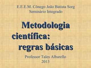 E.E.E.M. Cônego João Batista Sorg
Seminário Integrado
MetodologiaMetodologia
científica:científica:
regras básicasregras básicas
Professor Tales Albarello
2013
 