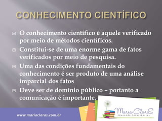  O conhecimento científico é aquele verificado
por meio de métodos científicos.
 Constitui-se de uma enorme gama de fatos
verificados por meio de pesquisa.
 Uma das condições fundamentais do
conhecimento é ser produto de uma análise
imparcial dos fatos
 Deve ser de domínio público – portanto a
comunicação é importante.
 