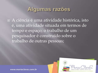  A ciência é uma atividade histórica, isto
é, uma atividade situada em termos de
tempo e espaço; o trabalho de um
pesquisador é construído sobre o
trabalho de outras pessoas;
 