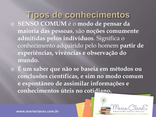  SENSO COMUM é o modo de pensar da
maioria das pessoas, são noções comumente
admitidas pelos indivíduos. Significa o
conhecimento adquirido pelo homem partir de
experiências, vivências e observação do
mundo.
 É um saber que não se baseia em métodos ou
conclusões científicas, e sim no modo comum
e espontâneo de assimilar informações e
conhecimentos úteis no cotidiano.
 