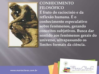 CONHECIMENTO
FILOSÓFICO
É fruto do raciocínio e da
reflexão humana. É o
conhecimento especulativo
sobre fenômenos, gerando
conceitos subjetivos. Busca dar
sentido aos fenômenos gerais do
universo, ultrapassando os
limites formais da ciência.
 